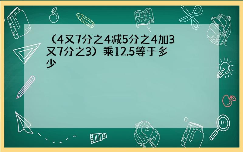 （4又7分之4减5分之4加3又7分之3）乘12.5等于多少