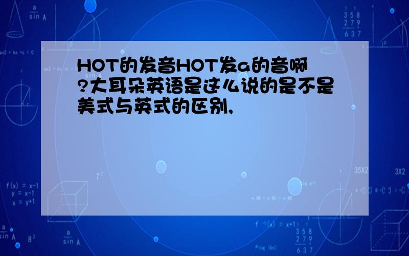 HOT的发音HOT发a的音啊?大耳朵英语是这么说的是不是美式与英式的区别,