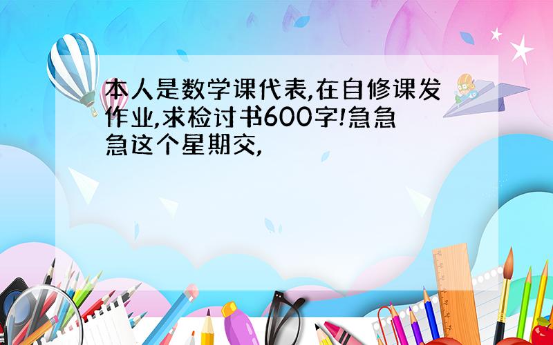 本人是数学课代表,在自修课发作业,求检讨书600字!急急急这个星期交,