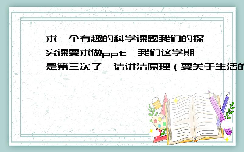 求一个有趣的科学课题我们的探究课要求做ppt,我们这学期是第三次了,请讲清原理（要关于生活的）,这关于期末学分的问题,求