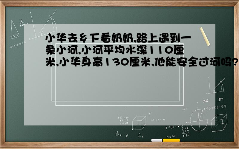 小华去乡下看奶奶,路上遇到一条小河,小河平均水深110厘米,小华身高130厘米,他能安全过河吗?