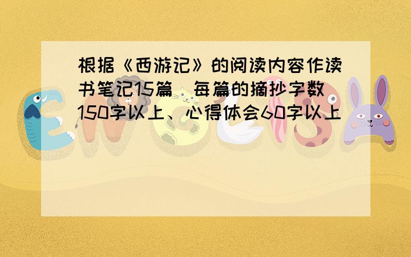 根据《西游记》的阅读内容作读书笔记15篇（每篇的摘抄字数150字以上、心得体会60字以上）