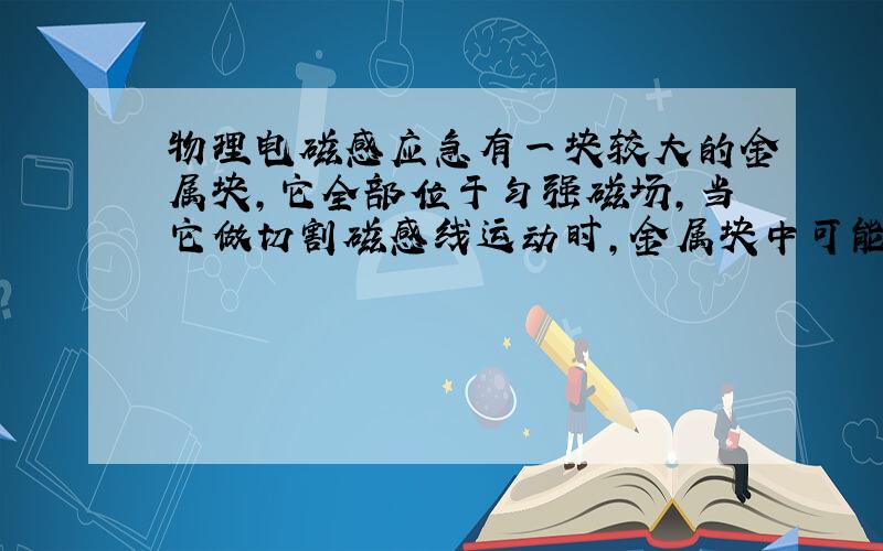 物理电磁感应急有一块较大的金属块,它全部位于匀强磁场,当它做切割磁感线运动时,金属块中可能产生感应电流?为什么错?一边转