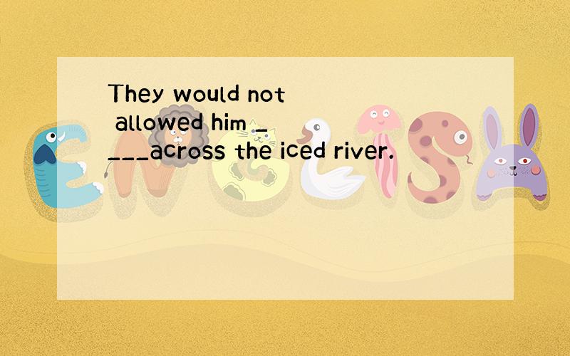 They would not allowed him ____across the iced river.