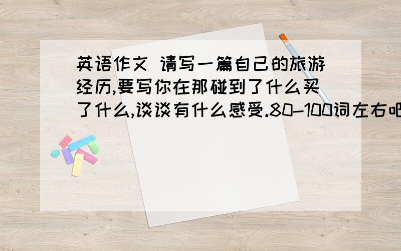 英语作文 请写一篇自己的旅游经历,要写你在那碰到了什么买了什么,谈谈有什么感受.80-100词左右吧.