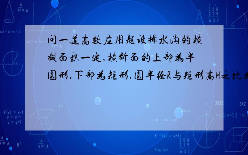 问一道高数应用题设排水沟的横截面积一定,横断面的上部为半圆形,下部为矩形,圆半径R与矩形高H之比为何值的时候,使得建沟所