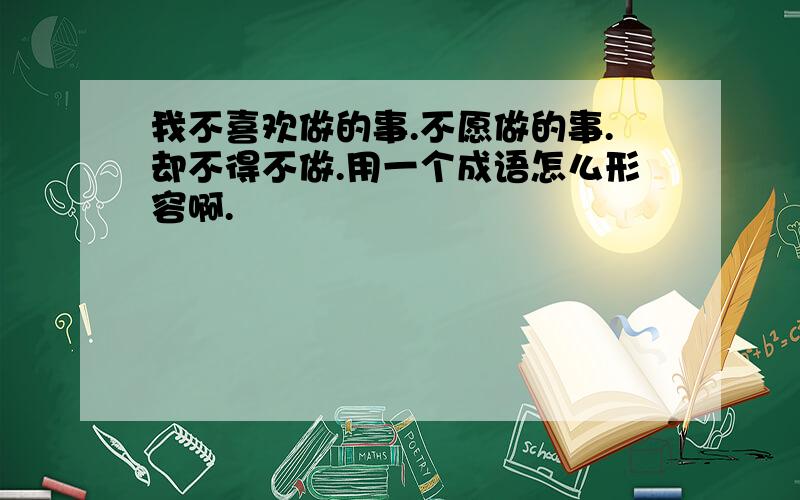 我不喜欢做的事.不愿做的事.却不得不做.用一个成语怎么形容啊.