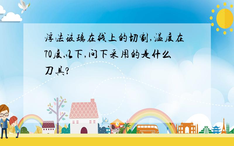 浮法玻璃在线上的切割,温度在70度以下,问下采用的是什么刀具?