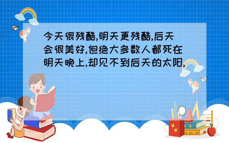 今天很残酷,明天更残酷,后天会很美好,但绝大多数人都死在明天晚上,却见不到后天的太阳,