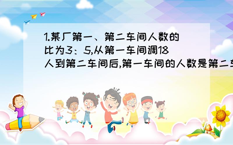 1.某厂第一、第二车间人数的比为3：5,从第一车间调18人到第二车间后,第一车间的人数是第二车间的8／3.第二车间原有职