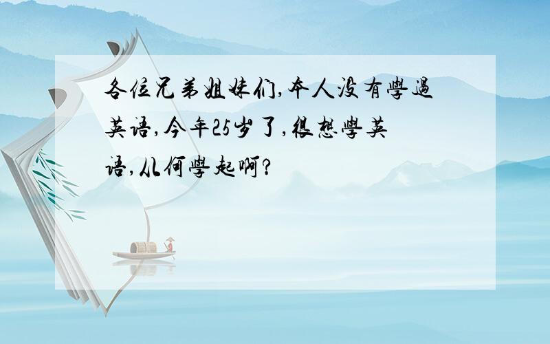 各位兄弟姐妹们,本人没有学过英语,今年25岁了,很想学英语,从何学起啊?