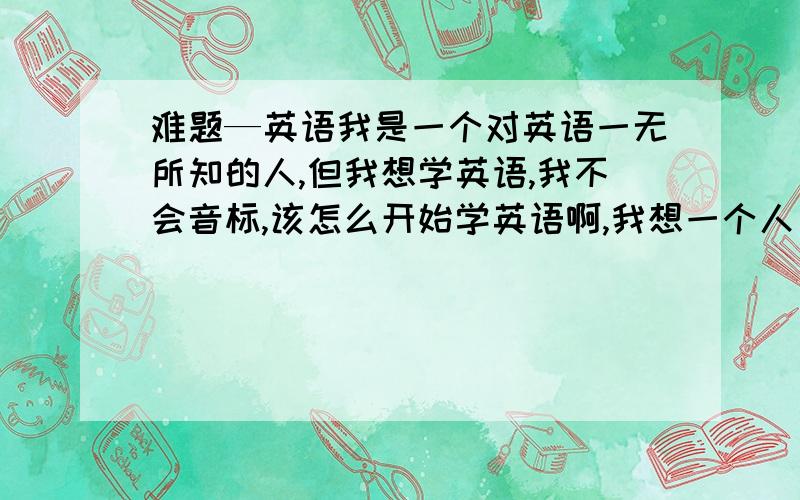 难题—英语我是一个对英语一无所知的人,但我想学英语,我不会音标,该怎么开始学英语啊,我想一个人自学,给点建议吧