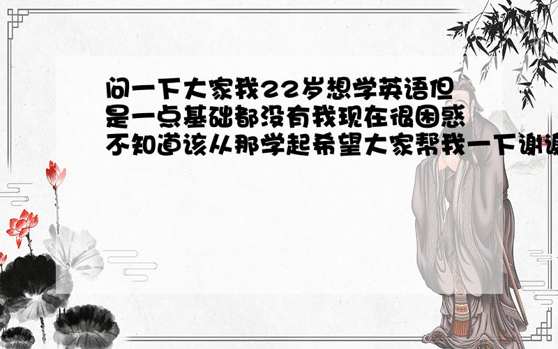 问一下大家我22岁想学英语但是一点基础都没有我现在很困惑不知道该从那学起希望大家帮我一下谢谢了