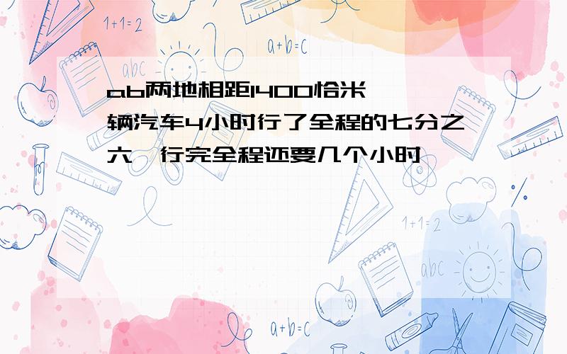 ab两地相距1400恰米,一辆汽车4小时行了全程的七分之六,行完全程还要几个小时