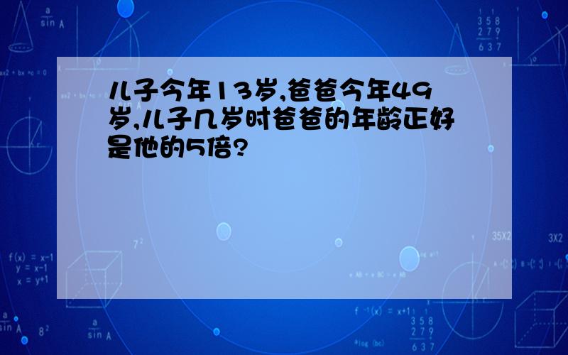 儿子今年13岁,爸爸今年49岁,儿子几岁时爸爸的年龄正好是他的5倍?