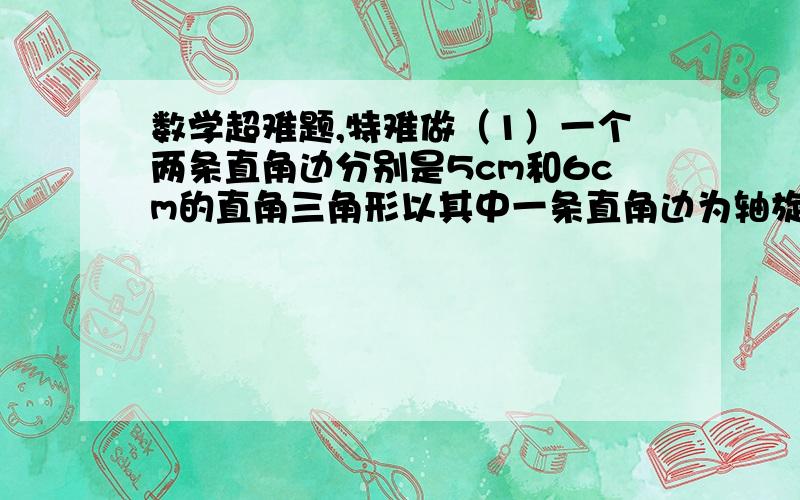 数学超难题,特难做（1）一个两条直角边分别是5cm和6cm的直角三角形以其中一条直角边为轴旋转180度,这个直角三角形所