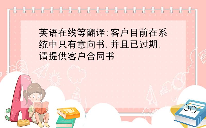 英语在线等翻译:客户目前在系统中只有意向书,并且已过期,请提供客户合同书