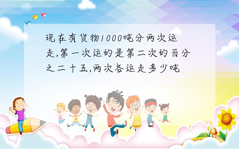 现在有货物1000吨分两次运走,第一次运的是第二次的百分之二十五,两次各运走多少吨