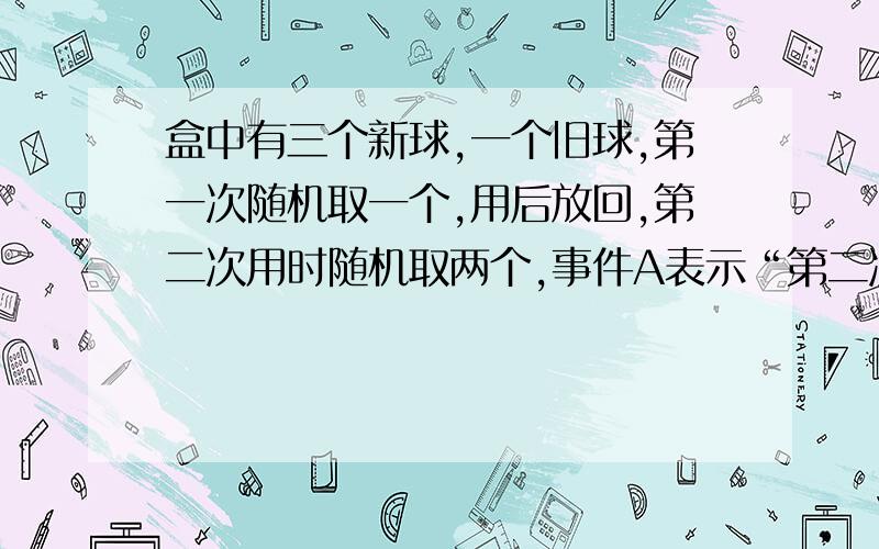 盒中有三个新球,一个旧球,第一次随机取一个,用后放回,第二次用时随机取两个,事件A表示“第二次取到的全是新球”,则求P(