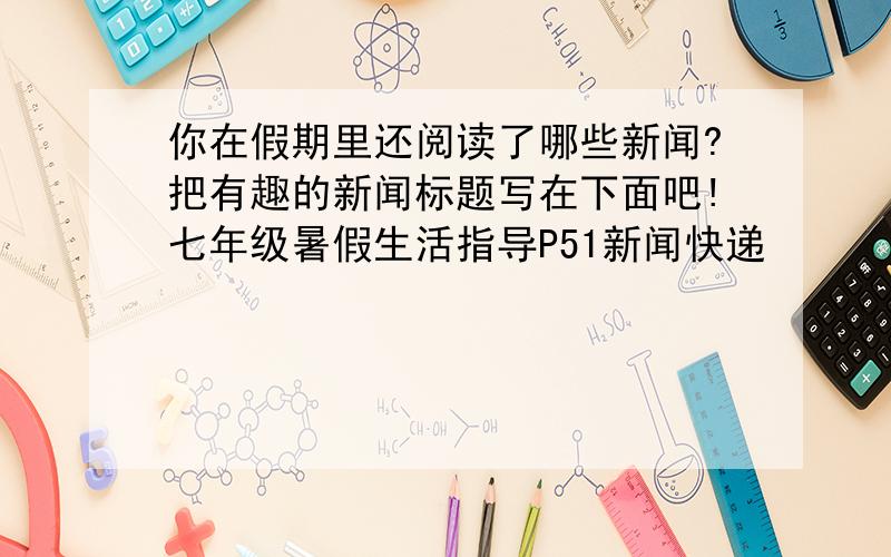 你在假期里还阅读了哪些新闻?把有趣的新闻标题写在下面吧!七年级暑假生活指导P51新闻快递