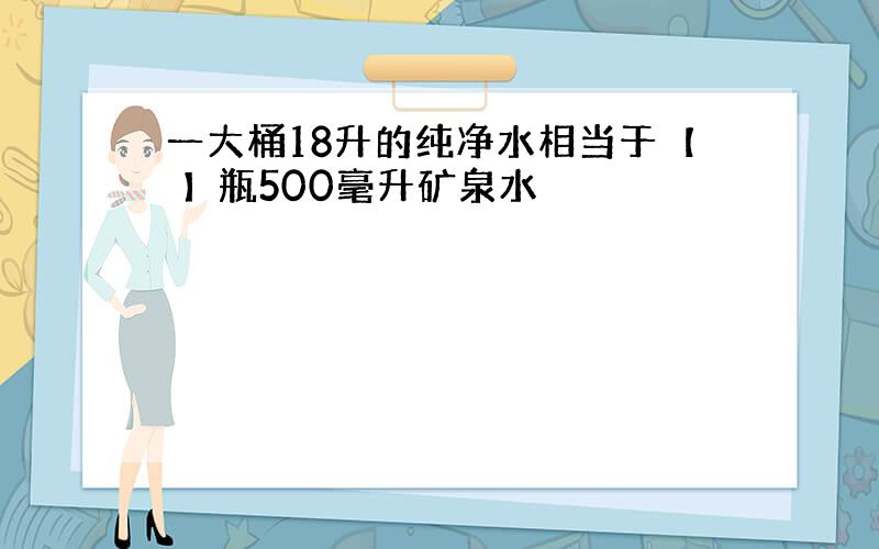 一大桶18升的纯净水相当于【 】瓶500毫升矿泉水