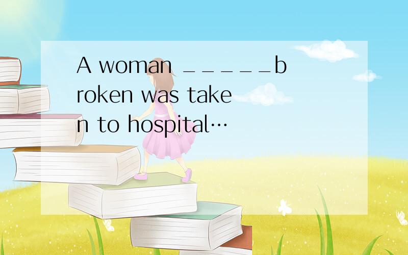 A woman _____broken was taken to hospital…