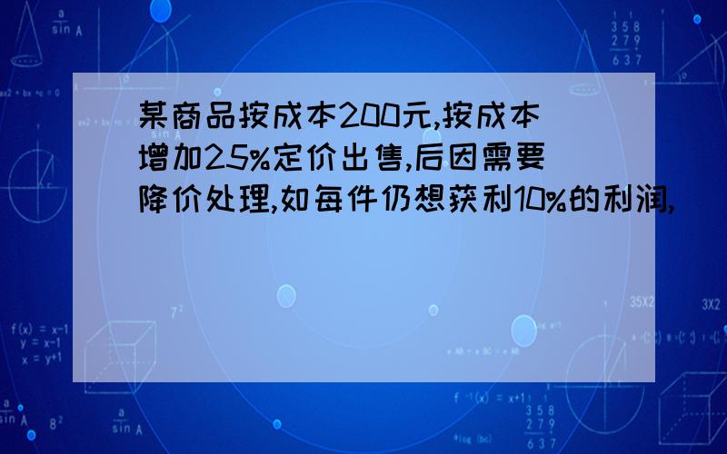 某商品按成本200元,按成本增加25%定价出售,后因需要降价处理,如每件仍想获利10%的利润,