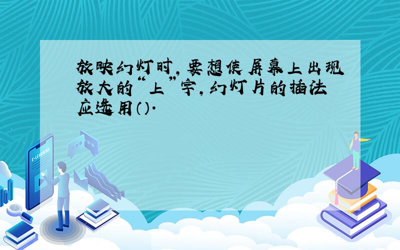 放映幻灯时,要想使屏幕上出现放大的“上”字,幻灯片的插法应选用（）.