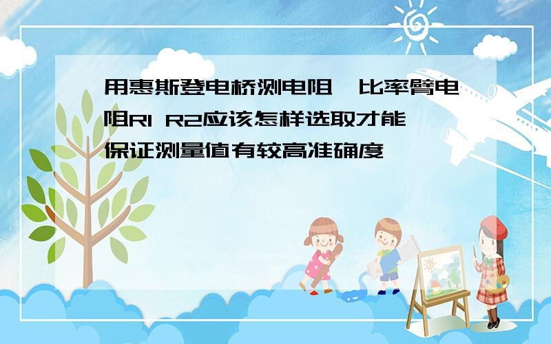 用惠斯登电桥测电阻,比率臂电阻R1 R2应该怎样选取才能保证测量值有较高准确度