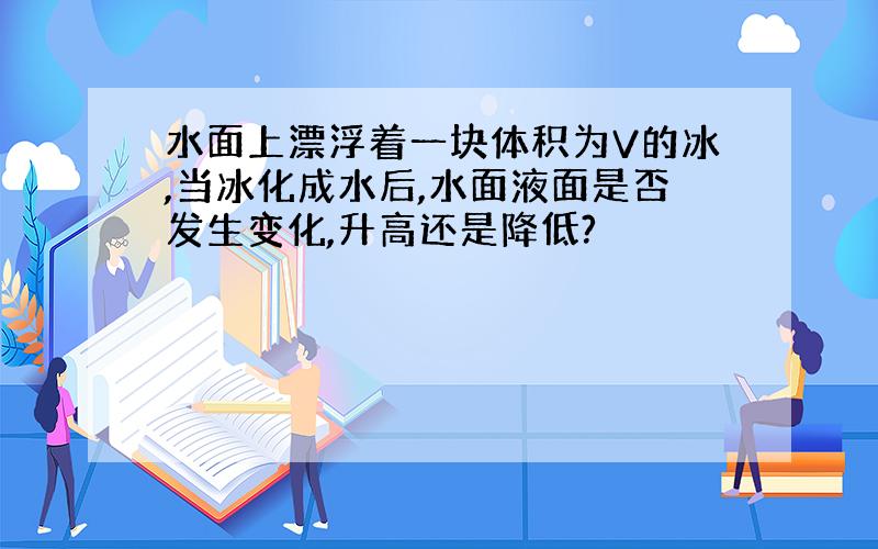 水面上漂浮着一块体积为V的冰,当冰化成水后,水面液面是否发生变化,升高还是降低?