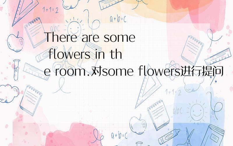 There are some flowers in the room.对some flowers进行提问