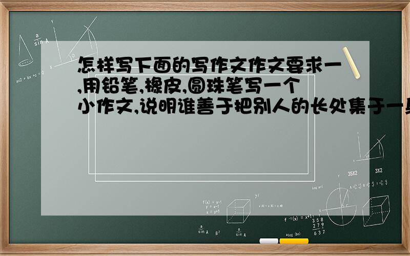 怎样写下面的写作文作文要求一,用铅笔,橡皮,圆珠笔写一个小作文,说明谁善于把别人的长处集于一身,谁就会是胜利者作文要求二