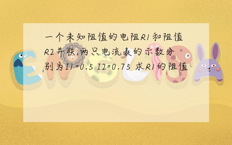 一个未知阻值的电阻R1和阻值R2并联,两只电流表的示数分别为I1=0.5 I2=0.75 求R1的阻值