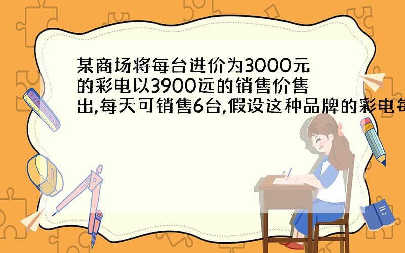 某商场将每台进价为3000元的彩电以3900远的销售价售出,每天可销售6台,假设这种品牌的彩电每台降价100x元