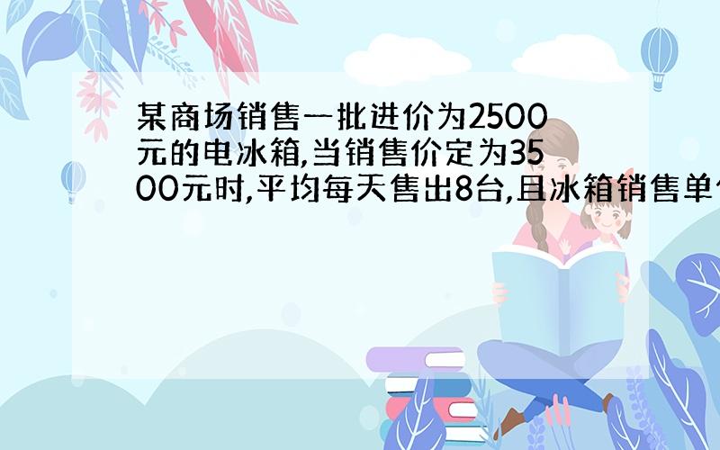 某商场销售一批进价为2500元的电冰箱,当销售价定为3500元时,平均每天售出8台,且冰箱销售单价每降低100元