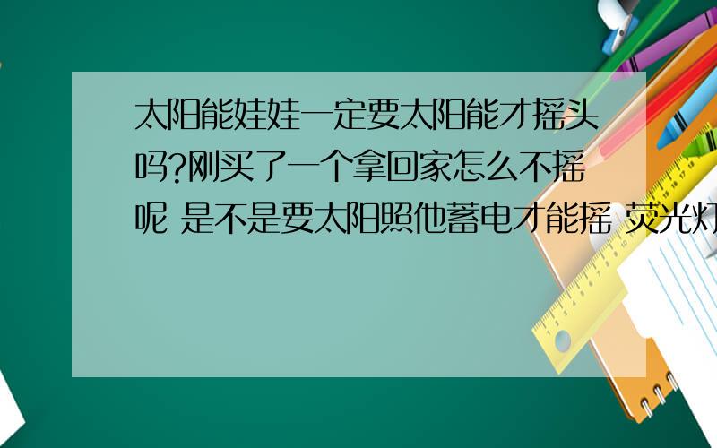 太阳能娃娃一定要太阳能才摇头吗?刚买了一个拿回家怎么不摇呢 是不是要太阳照他蓄电才能摇 荧光灯行不行