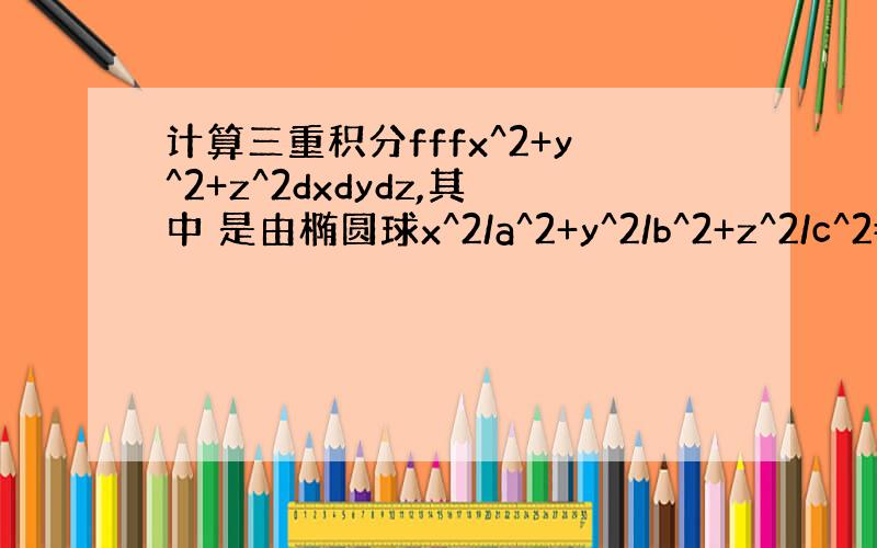 计算三重积分fffx^2+y^2+z^2dxdydz,其中 是由椭圆球x^2/a^2+y^2/b^2+z^2/c^2=1