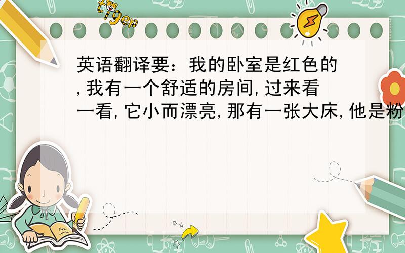 英语翻译要：我的卧室是红色的,我有一个舒适的房间,过来看一看,它小而漂亮,那有一张大床,他是粉色的,一张小桌,它是灰色的