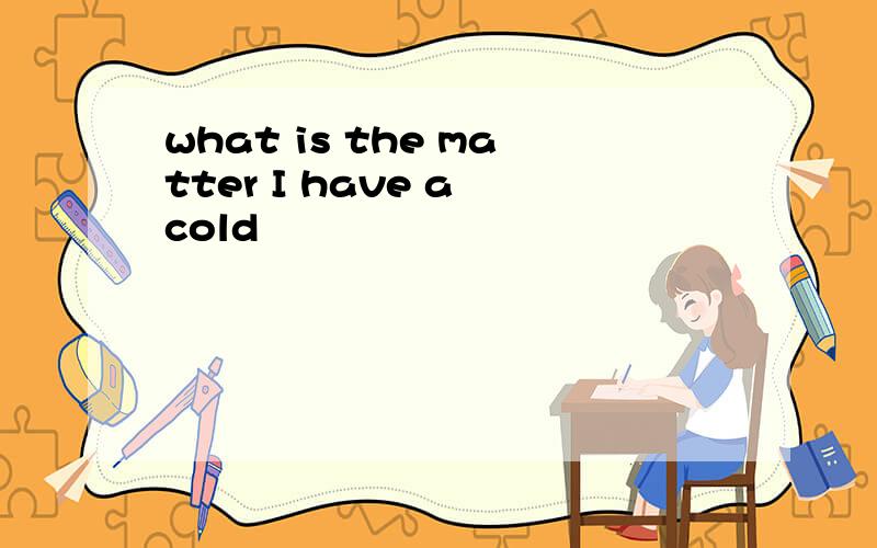 what is the matter I have a cold