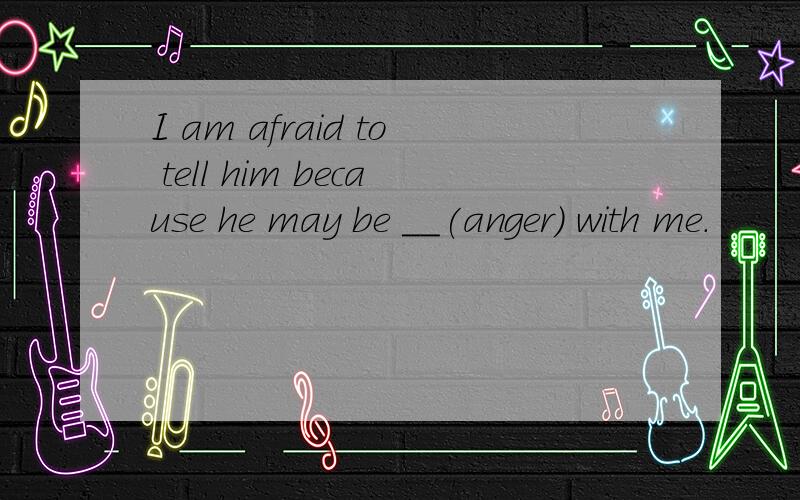 I am afraid to tell him because he may be __(anger) with me.