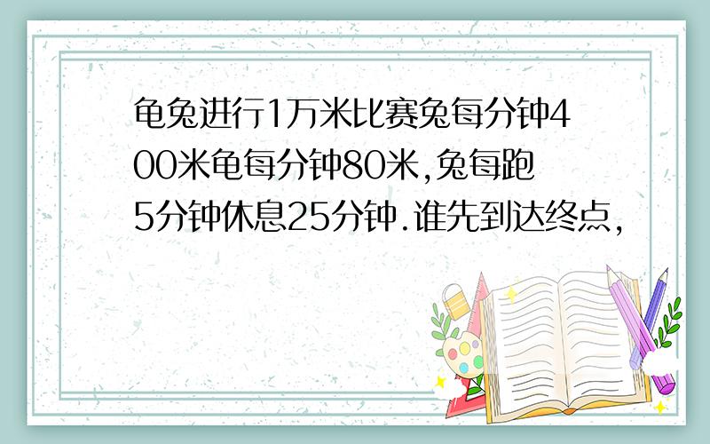 龟兔进行1万米比赛兔每分钟400米龟每分钟80米,兔每跑5分钟休息25分钟.谁先到达终点,