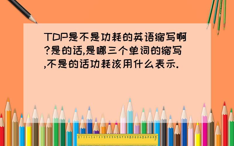 TDP是不是功耗的英语缩写啊?是的话,是哪三个单词的缩写,不是的话功耗该用什么表示.