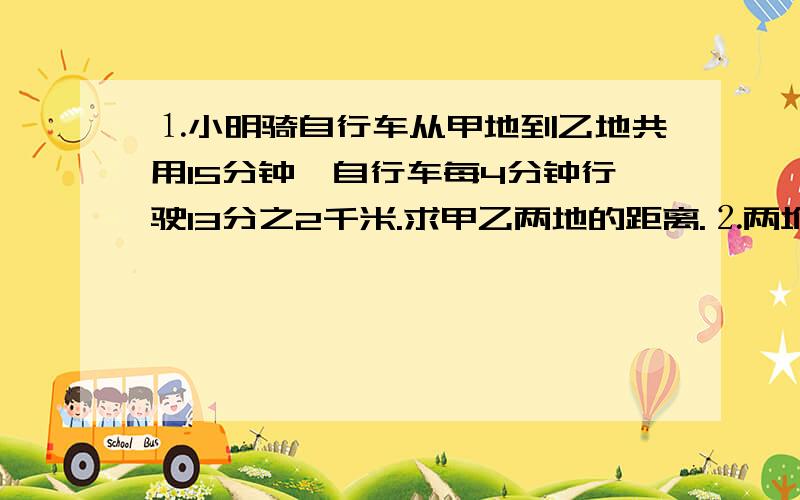 ⒈小明骑自行车从甲地到乙地共用15分钟,自行车每4分钟行驶13分之2千米.求甲乙两地的距离.⒉两堆沙子共630吨,如果把