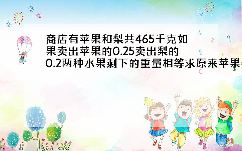 商店有苹果和梨共465千克如果卖出苹果的0.25卖出梨的0.2两种水果剩下的重量相等求原来苹果梨各多少千克?