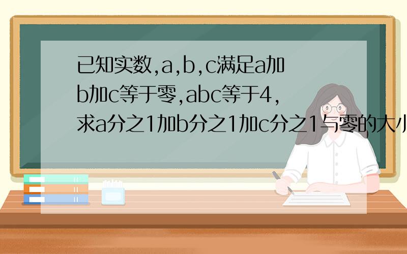 已知实数,a,b,c满足a加b加c等于零,abc等于4,求a分之1加b分之1加c分之1与零的大小关系?