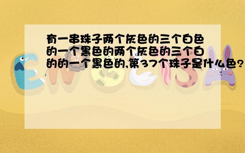 有一串珠子两个灰色的三个白色的一个黑色的两个灰色的三个白的的一个黑色的,第37个珠子是什么色?