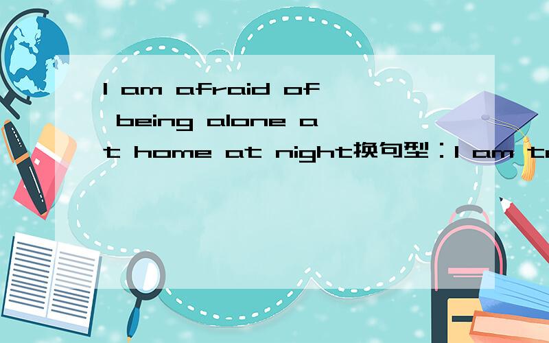 I am afraid of being alone at home at night换句型：I am terrifie