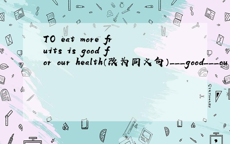 TO eat more fruits is good for our health（改为同义句）___good___ou