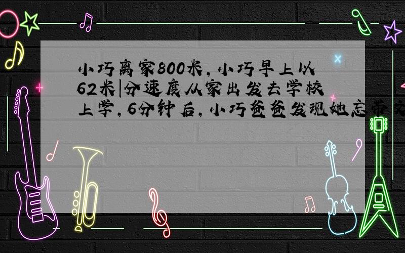 小巧离家800米,小巧早上以62米|分速度从家出发去学校上学,6分钟后,小巧爸爸发现她忘带文具盒,于是爸爸