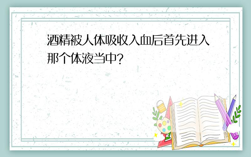 酒精被人体吸收入血后首先进入那个体液当中?